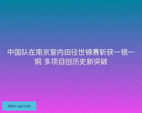 中国队在南京室内田径世锦赛斩获一银一铜 多项目创历史新突破