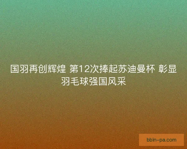 国羽再创辉煌 第12次捧起苏迪曼杯 彰显羽毛球强国风采