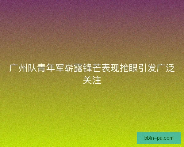 广州队青年军崭露锋芒表现抢眼引发广泛关注