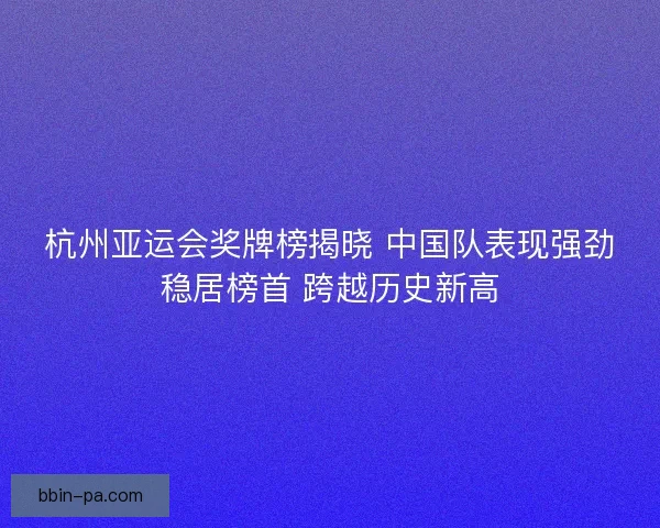 杭州亚运会奖牌榜揭晓 中国队表现强劲稳居榜首 跨越历史新高