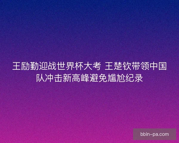 王励勤迎战世界杯大考 王楚钦带领中国队冲击新高峰避免尴尬纪录