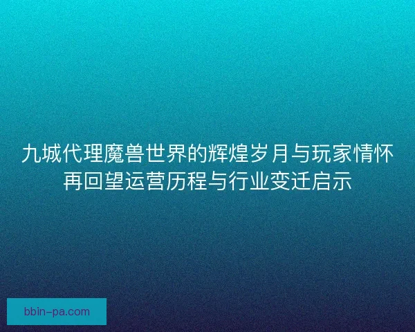九城代理魔兽世界的辉煌岁月与玩家情怀再回望运营历程与行业变迁启示