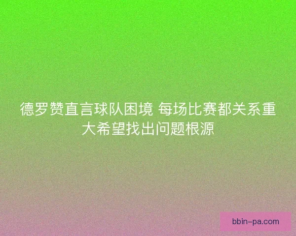 德罗赞直言球队困境 每场比赛都关系重大希望找出问题根源