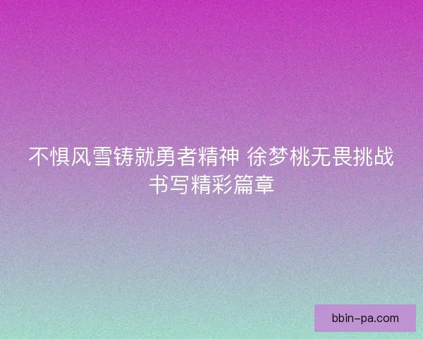 不惧风雪铸就勇者精神 徐梦桃无畏挑战书写精彩篇章