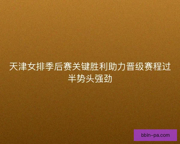 天津女排季后赛关键胜利助力晋级赛程过半势头强劲