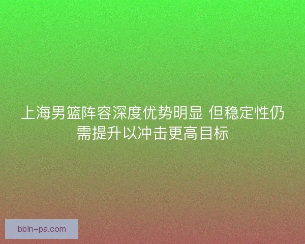 上海男篮阵容深度优势明显 但稳定性仍需提升以冲击更高目标 上海男篮阵容深度优势明显 但稳定性仍需提升以冲击更高目标