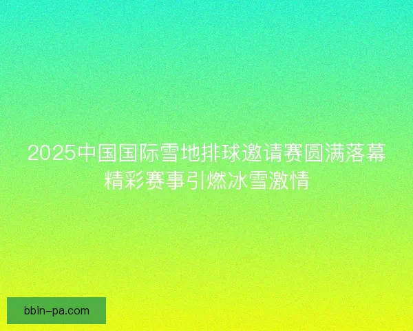 2025中国国际雪地排球邀请赛圆满落幕精彩赛事引燃冰雪激情
