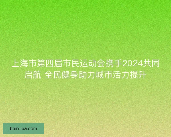 上海市第四届市民运动会携手2024共同启航 全民健身助力城市活力提升