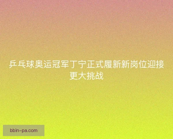 乒乓球奥运冠军丁宁正式履新新岗位迎接更大挑战