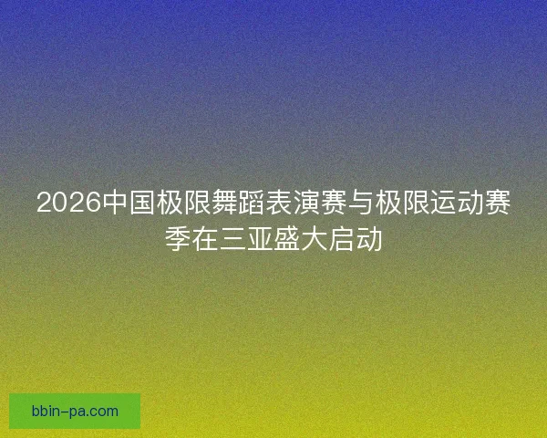 2026中国极限舞蹈表演赛与极限运动赛季在三亚盛大启动