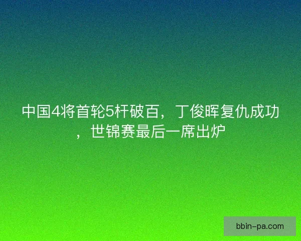 中国4将首轮5杆破百，丁俊晖复仇成功，世锦赛最后一席出炉