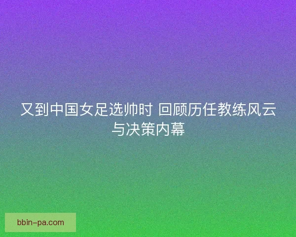 又到中国女足选帅时 回顾历任教练风云与决策内幕