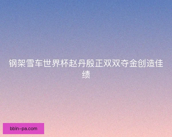 钢架雪车世界杯赵丹殷正双双夺金创造佳绩