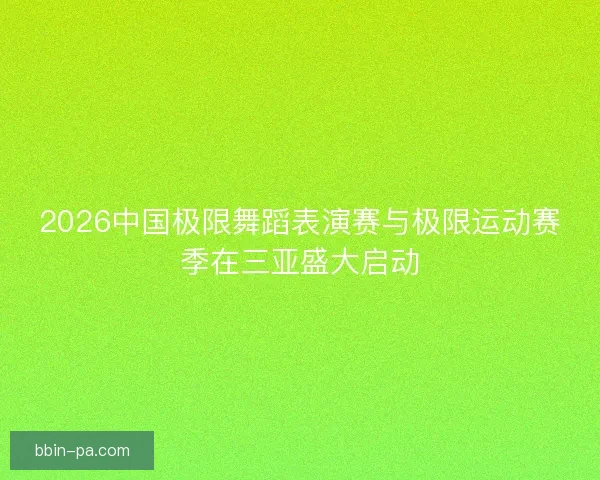 2026中国极限舞蹈表演赛与极限运动赛季在三亚盛大启动