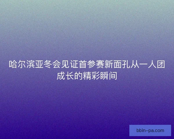 哈尔滨亚冬会见证首参赛新面孔从一人团成长的精彩瞬间