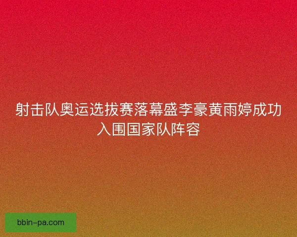 射击队奥运选拔赛落幕盛李豪黄雨婷成功入围国家队阵容
