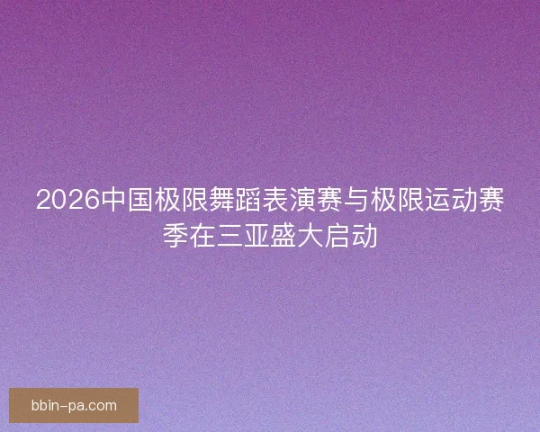 2026中国极限舞蹈表演赛与极限运动赛季在三亚盛大启动