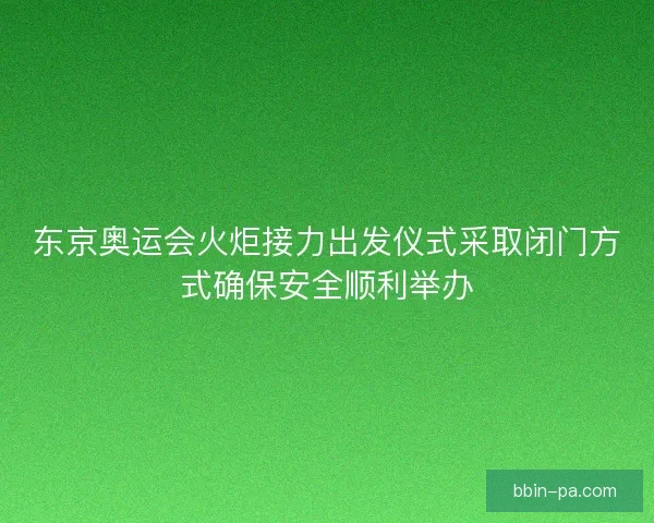 东京奥运会火炬接力出发仪式采取闭门方式确保安全顺利举办