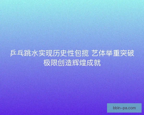 乒乓跳水实现历史性包揽 艺体举重突破极限创造辉煌成就