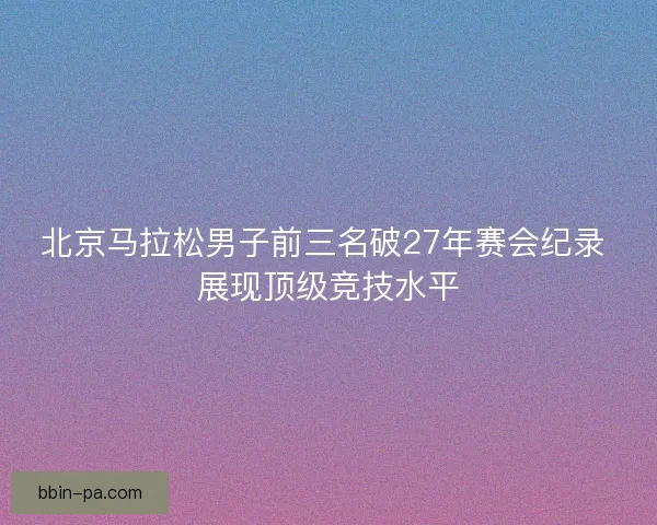北京马拉松男子前三名破27年赛会纪录 展现顶级竞技水平
