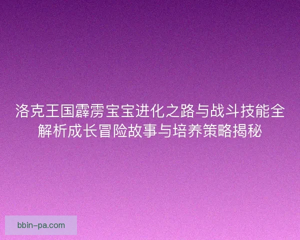 洛克王国霹雳宝宝进化之路与战斗技能全解析成长冒险故事与培养策略揭秘